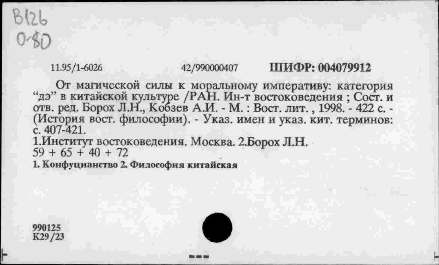 ﻿ж
0'0)
11.95/1-6026	42/990000407 ШИФР: 004079912
От магической силы к моральному императиву: категория “дэ” в китайской культуре /РАН. Ин-т востоковедения ; Сост. и отв. ред. Борох Л.Н., Кобзев А.И. - М.: Вост. лит., 1998. - 422 с. -(История вост, философии). - Указ, имен и указ. кит. терминов: 1.Институт востоковедения. Москва. 2.Борох Л.Н.
59 + 65 + 40 + 72
1. Конфуцианство 2. Философия китайская
990125
К29/23